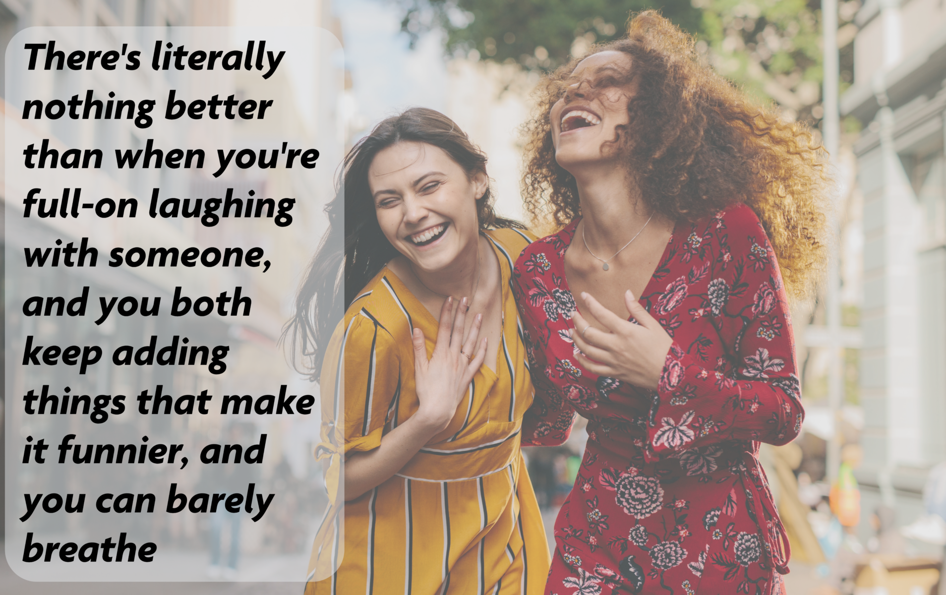 There's literally nothing better than when you're full-on laughing with someone, and you both keep adding things that make it funnier, and you can barely breath.